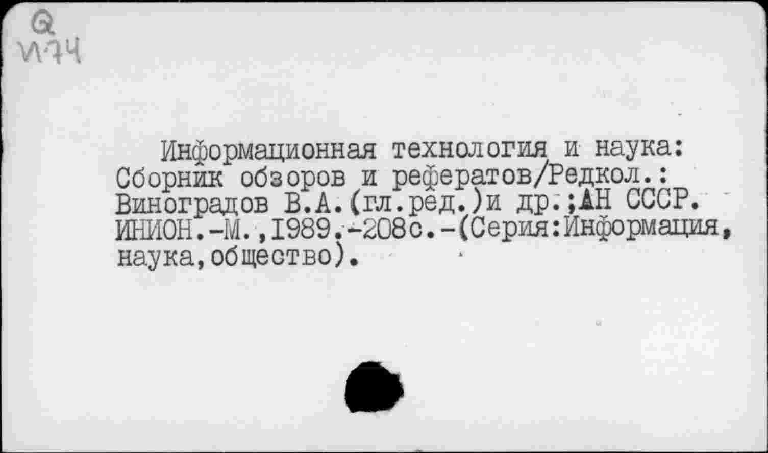 ﻿Информационная технология и наука: Сборник обзоров и рефератов/Редкол.: Виноградов В.А.(гл.ред.)и др.;АН СССР. ИНИОН. -М., 1989 .-208с. - (Серия: Информация, наука,общество).